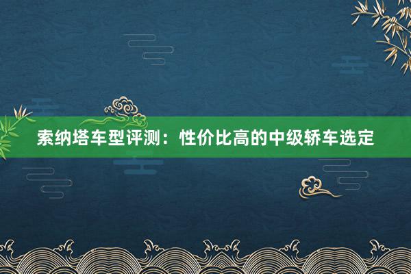 索纳塔车型评测：性价比高的中级轿车选定